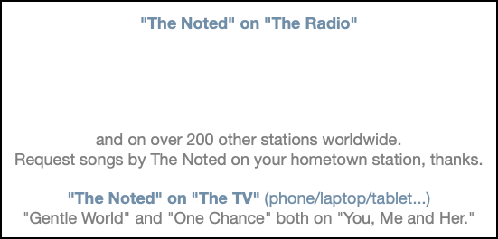  "The Noted" on "The Radio" and on over 200 other stations worldwide. Request songs by The Noted on your hometown station, thanks. "The Noted" on "The TV" (phone/laptop/tablet...) "Gentle World" and "One Chance" both on "You, Me and Her."